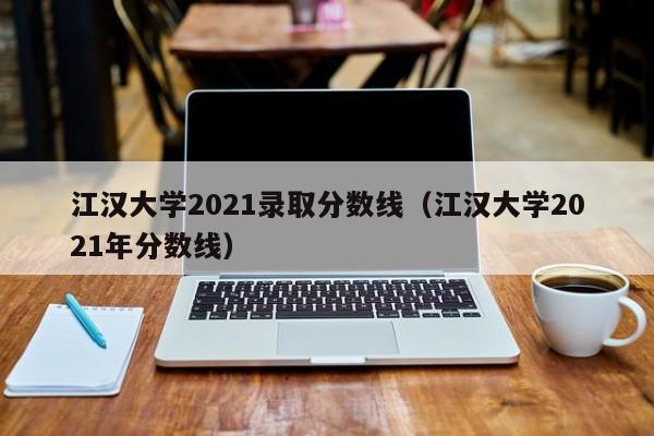 江汉大学2021录取分数线（江汉大学2021年分数线）