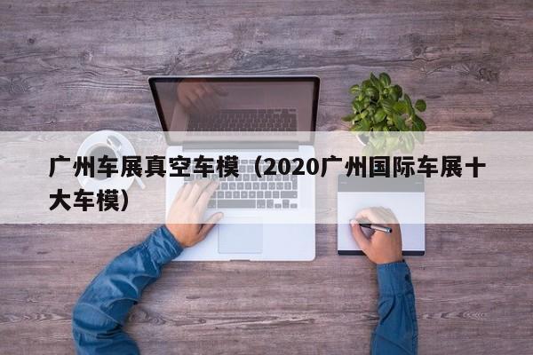 广州车展真空车模（2020广州国际车展十大车模）
