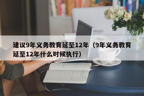 建议9年义务教育延至12年（9年义务教育延至12年什么时候执行）