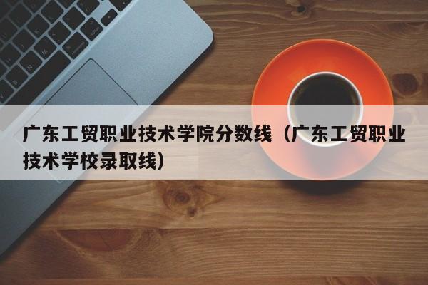 广东工贸职业技术学院分数线（广东工贸职业技术学校录取线）