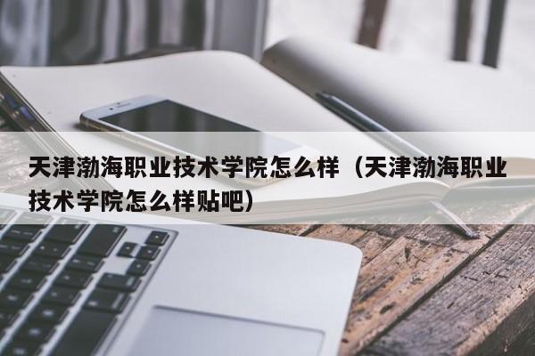 天津渤海职业技术学院怎么样（天津渤海职业技术学院怎么样贴吧）