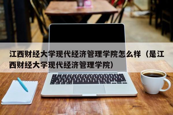 江西财经大学现代经济管理学院怎么样（是江西财经大学现代经济管理学院）
