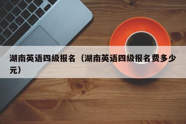 湖南英语四级报名（湖南英语四级报名费多少元）