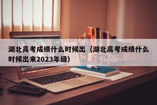 湖北高考成绩什么时候出（湖北高考成绩什么时候出来2023年级）