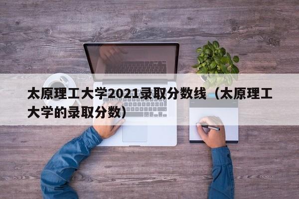 太原理工大学2021录取分数线（太原理工大学的录取分数）
