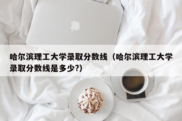 哈尔滨理工大学录取分数线（哈尔滨理工大学录取分数线是多少?）