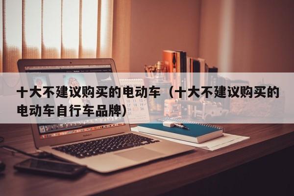 十大不建议购买的电动车（十大不建议购买的电动车自行车品牌）