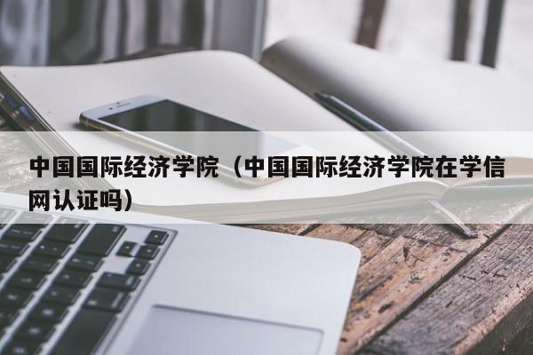 中国国际经济学院（中国国际经济学院在学信网认证吗）