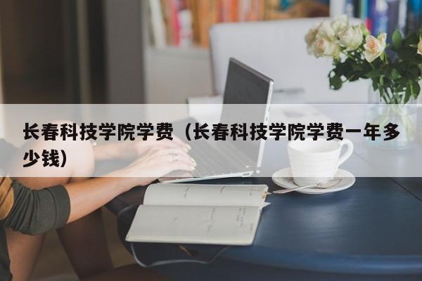 长春科技学院学费（长春科技学院学费一年多少钱）