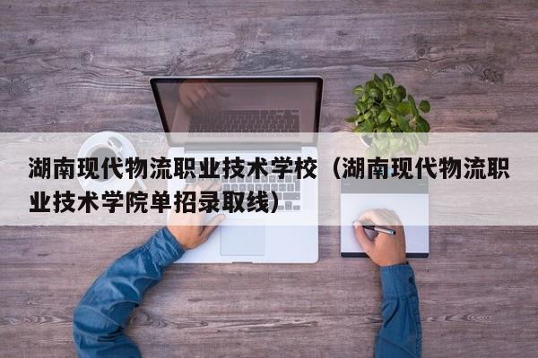 湖南现代物流职业技术学校（湖南现代物流职业技术学院单招录取线）