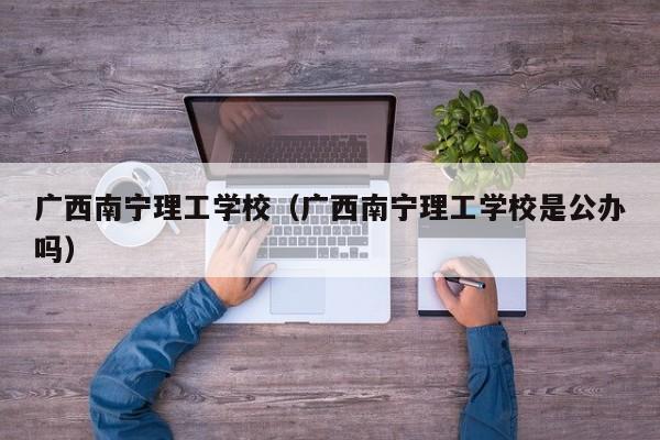 广西南宁理工学校（广西南宁理工学校是公办吗）