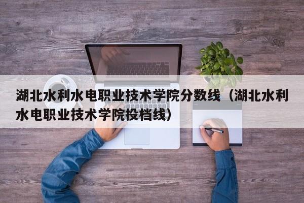 湖北水利水电职业技术学院分数线（湖北水利水电职业技术学院投档线）