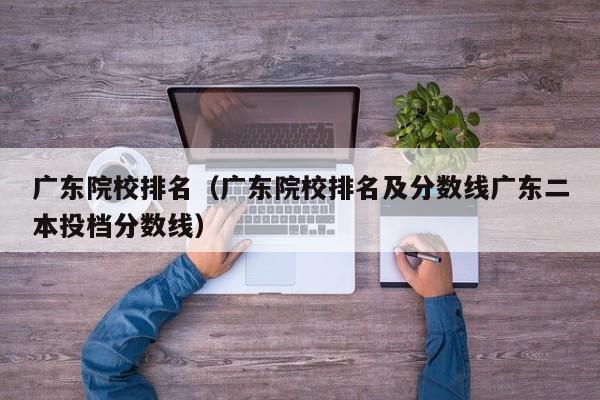 广东院校排名（广东院校排名及分数线广东二本投档分数线）