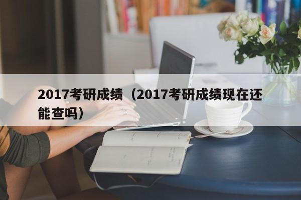 2017考研成绩（2017考研成绩现在还能查吗）