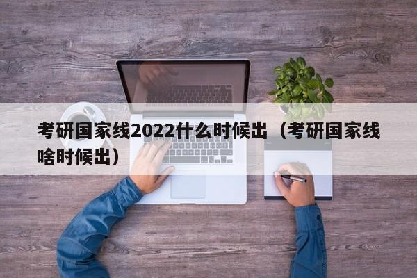 考研国家线2022什么时候出（考研国家线啥时候出）