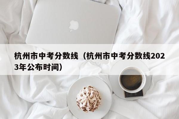 杭州市中考分数线（杭州市中考分数线2023年公布时间）