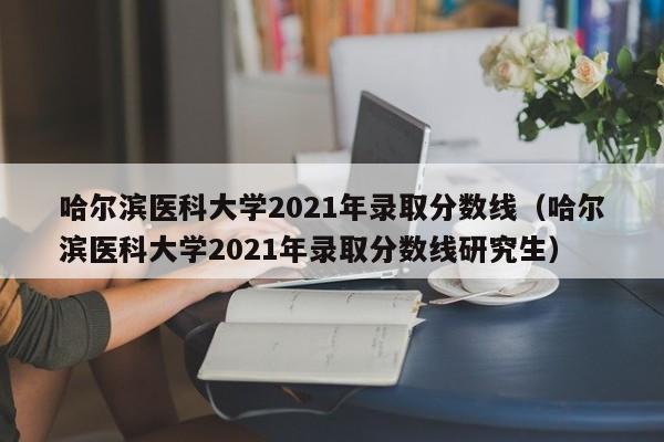 哈尔滨医科大学2021年录取分数线（哈尔滨医科大学2021年录取分数线研究生）