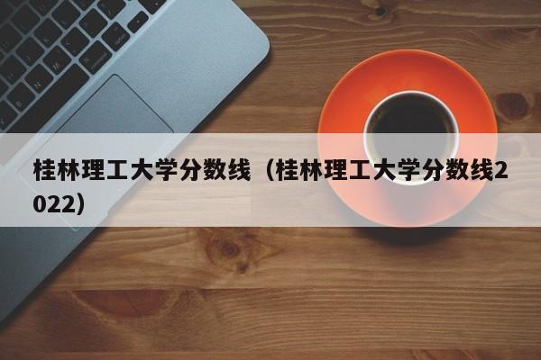 桂林理工大学分数线（桂林理工大学分数线2022）