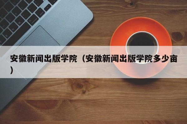 安徽新闻出版学院（安徽新闻出版学院多少亩）