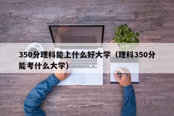 350分理科能上什么好大学（理科350分能考什么大学）