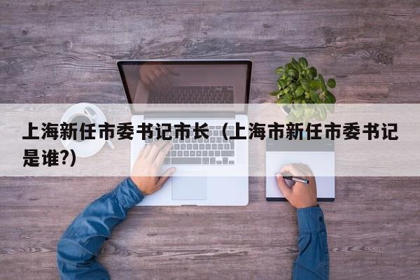 上海新任市委书记市长（上海市新任市委书记是谁?）