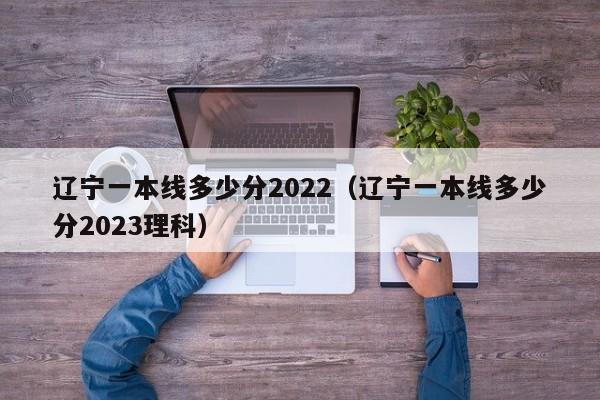 辽宁一本线多少分2022（辽宁一本线多少分2023理科）