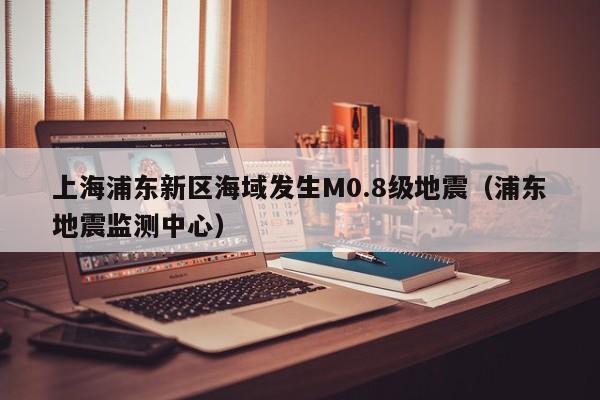 上海浦东新区海域发生M0.8级地震（浦东地震监测中心）