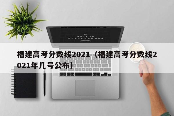 福建高考分数线2021（福建高考分数线2021年几号公布）