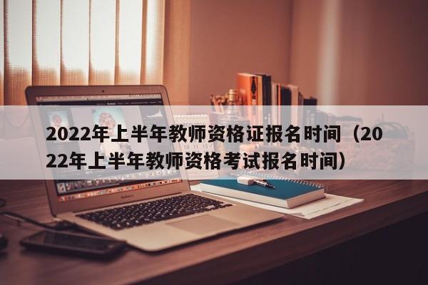 2022年上半年教师资格证报名时间（2022年上半年教师资格考试报名时间）