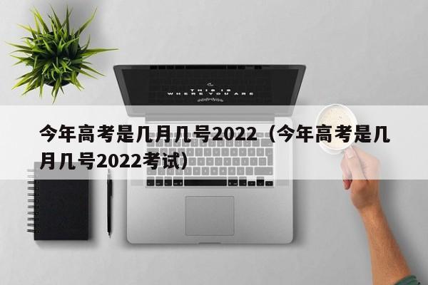 今年高考是几月几号2022（今年高考是几月几号2022考试）