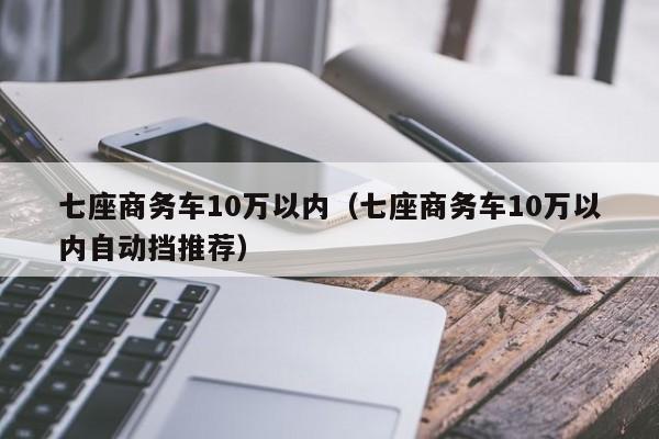 七座商务车10万以内（七座商务车10万以内自动挡推荐）