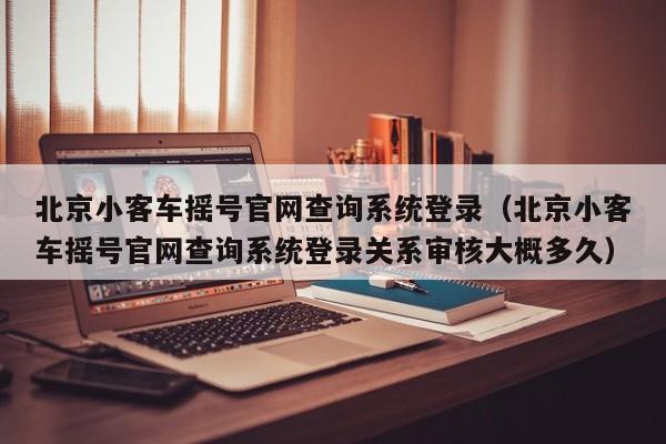 北京小客车摇号官网查询系统登录（北京小客车摇号官网查询系统登录关系审核大概多久）