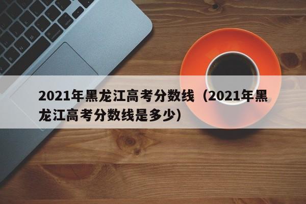 2021年黑龙江高考分数线（2021年黑龙江高考分数线是多少）