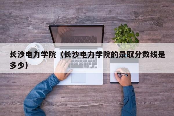 长沙电力学院（长沙电力学院的录取分数线是多少）