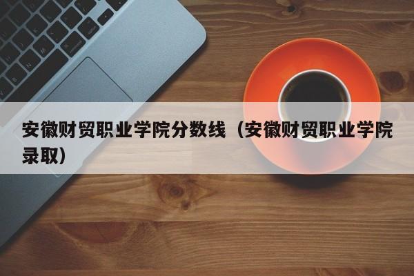 安徽财贸职业学院分数线（安徽财贸职业学院录取）