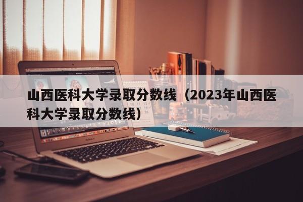 山西医科大学录取分数线（2023年山西医科大学录取分数线）