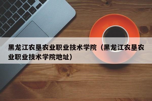 黑龙江农垦农业职业技术学院（黑龙江农垦农业职业技术学院地址）