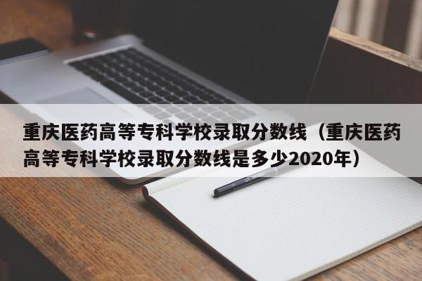 重庆医药高等专科学校录取分数线（重庆医药高等专科学校录取分数线是多少2020年）