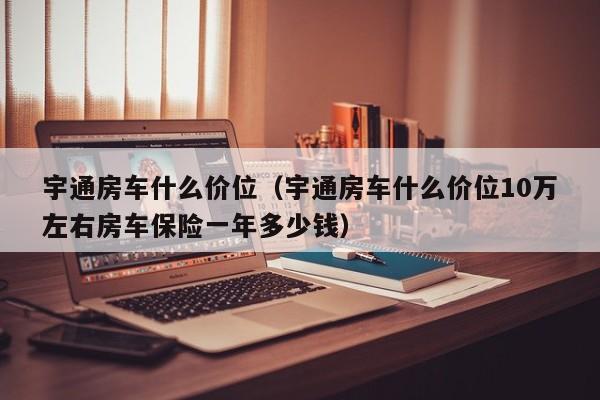 宇通房车什么价位（宇通房车什么价位10万左右房车保险一年多少钱）