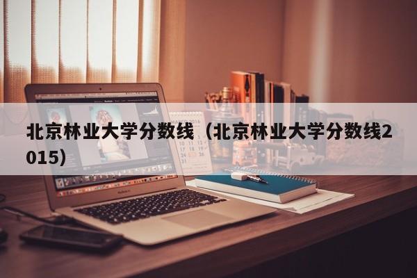 北京林业大学分数线（北京林业大学分数线2015）