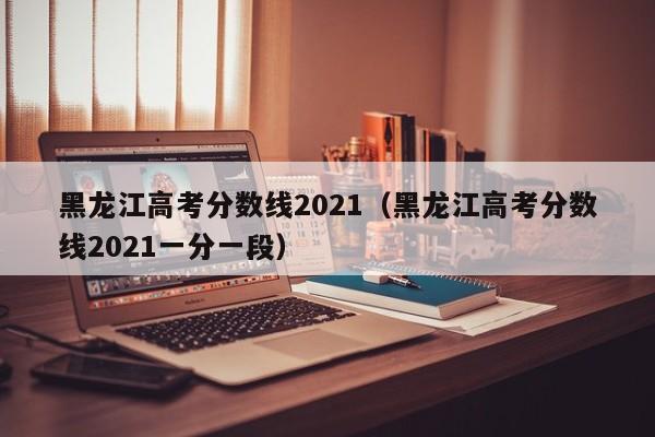 黑龙江高考分数线2021（黑龙江高考分数线2021一分一段）