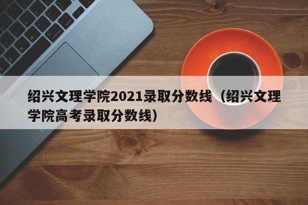 绍兴文理学院2021录取分数线（绍兴文理学院高考录取分数线）