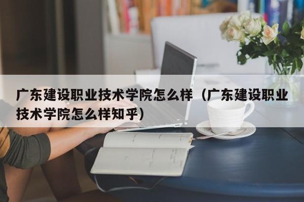 广东建设职业技术学院怎么样（广东建设职业技术学院怎么样知乎）