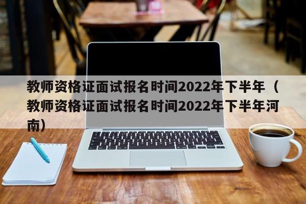教师资格证面试报名时间2022年下半年（教师资格证面试报名时间2022年下半年河南）