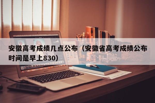 安徽高考成绩几点公布（安徽省高考成绩公布时间是早上830）