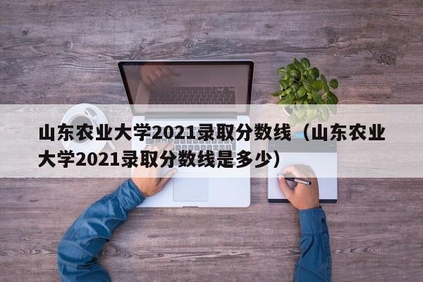 山东农业大学2021录取分数线（山东农业大学2021录取分数线是多少）