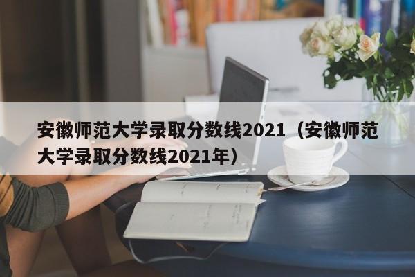 安徽师范大学录取分数线2021（安徽师范大学录取分数线2021年）