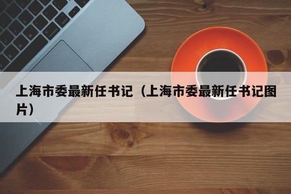 上海市委最新任书记（上海市委最新任书记图片）