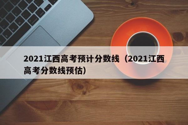2021江西高考预计分数线（2021江西高考分数线预估）