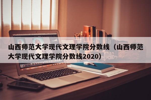 山西师范大学现代文理学院分数线（山西师范大学现代文理学院分数线2020）